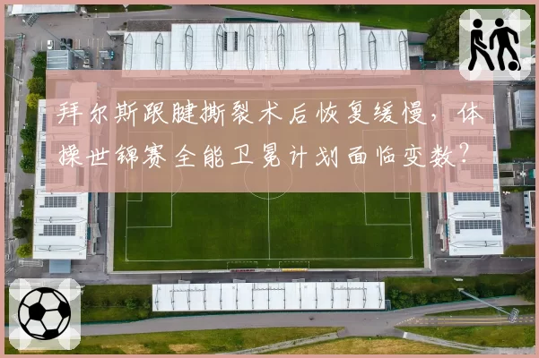 拜尔斯跟腱撕裂术后恢复缓慢,体操世锦赛全能卫冕计划面临变数?
