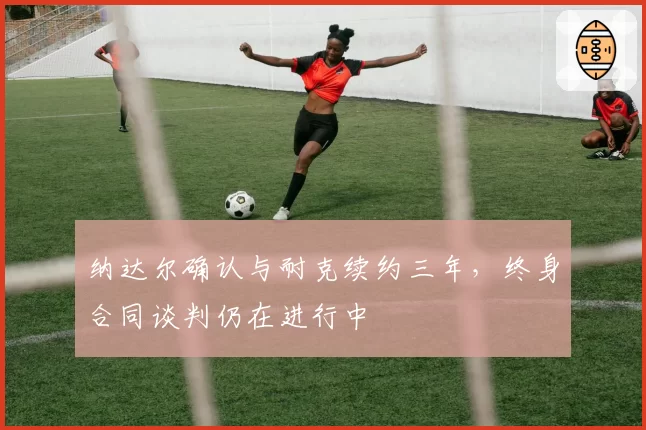 纳达尔确认与耐克续约三年，终身合同谈判仍在进行中