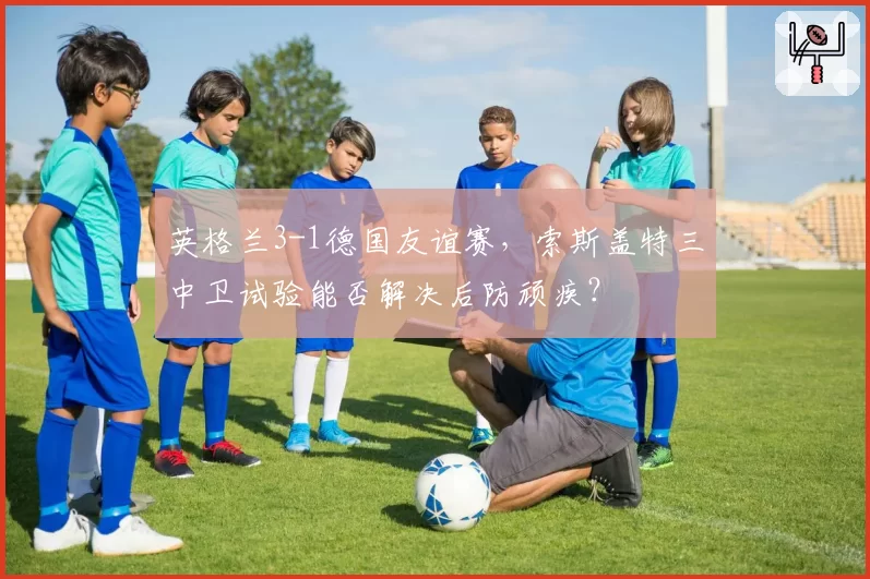 英格兰3-1德国友谊赛,索斯盖特三中卫试验能否解决后防顽疾?
