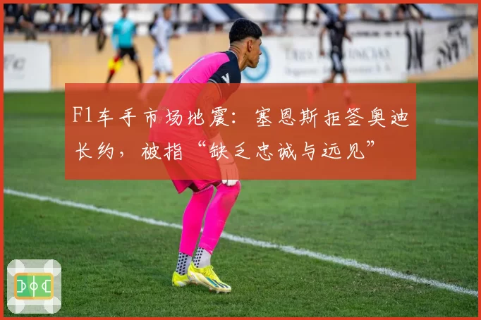 F1车手市场地震：塞恩斯拒签奥迪长约，被指“缺乏忠诚与远见”