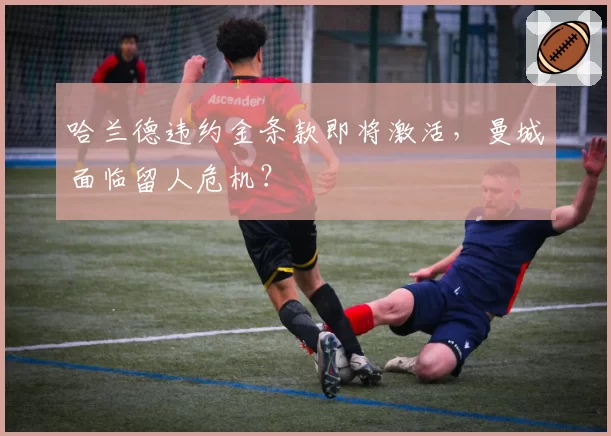 哈兰德违约金条款即将激活,曼城面临留人危机?