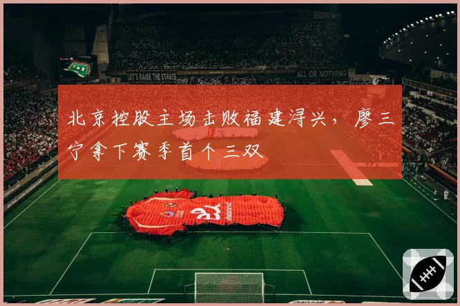 北京控股主场击败福建浔兴,廖三宁拿下赛季首个三双