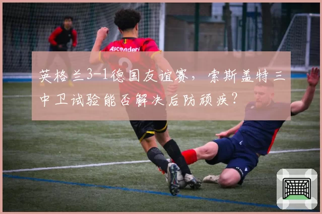 英格兰3-1德国友谊赛,索斯盖特三中卫试验能否解决后防顽疾?