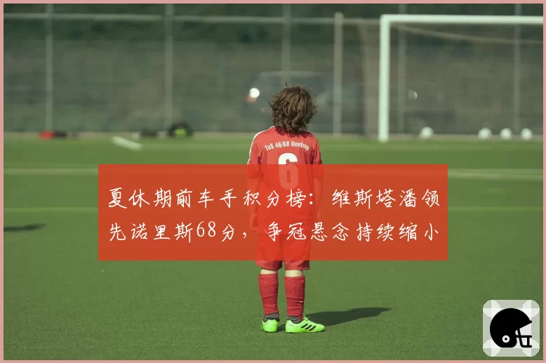 夏休期前车手积分榜：维斯塔潘领先诺里斯68分，争冠悬念持续缩小