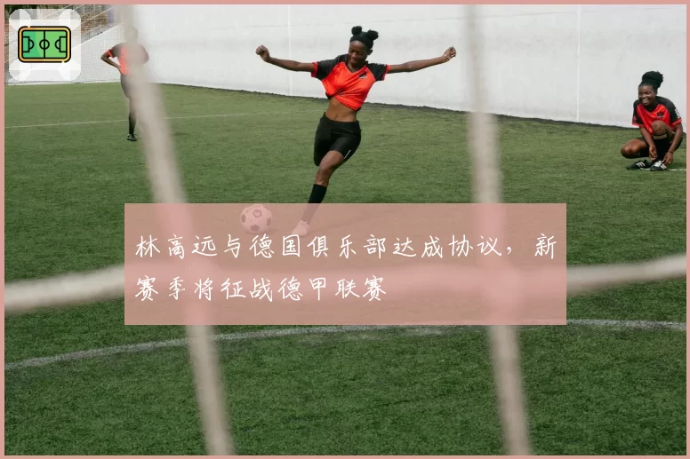 林高远与德国俱乐部达成协议，新赛季将征战德甲联赛