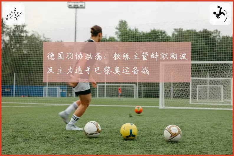 德国羽协动荡，教练主管辞职潮波及主力选手巴黎奥运备战