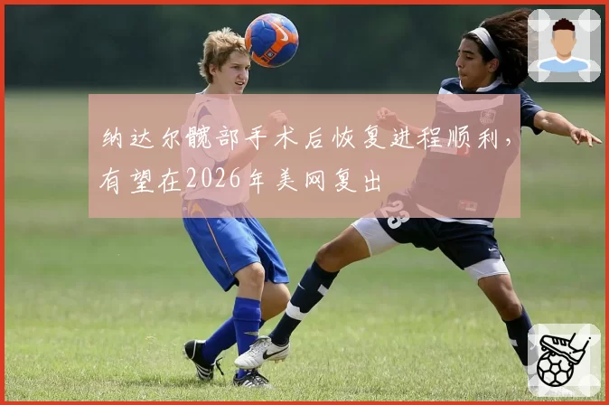 纳达尔髋部手术后恢复进程顺利，有望在2026年美网复出
