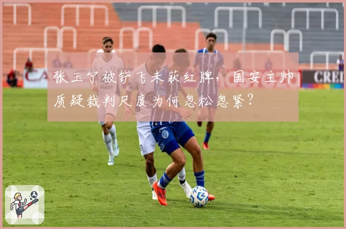 张玉宁被铲飞未获红牌,国安主帅质疑裁判尺度为何忽松忽紧?
