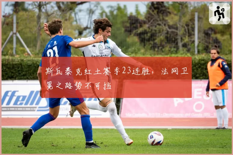 斯瓦泰克红土赛季23连胜，法网卫冕之路势不可挡