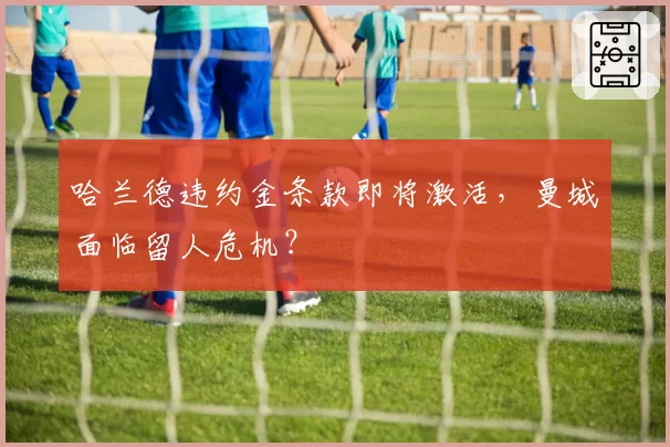 哈兰德违约金条款即将激活,曼城面临留人危机?
