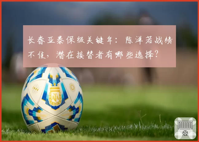 长春亚泰保级关键年：陈洋若战绩不佳，潜在接替者有哪些选择？