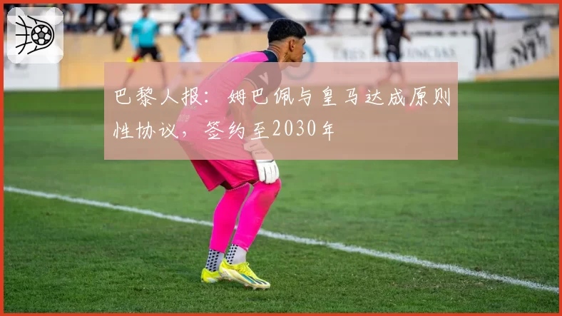 巴黎人报：姆巴佩与皇马达成原则性协议，签约至2030年