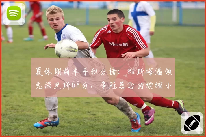 夏休期前车手积分榜：维斯塔潘领先诺里斯68分，争冠悬念持续缩小