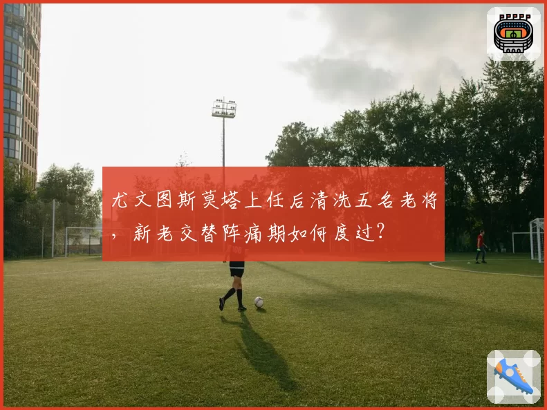 尤文图斯莫塔上任后清洗五名老将，新老交替阵痛期如何度过？