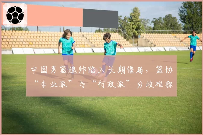 中国男篮选帅陷入长期僵局,篮协“专业派”与“行政派”分歧难弥合