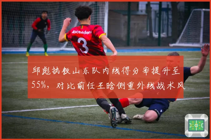 邱彪执教山东队内线得分率提升至55%,对比前任王晗侧重外线战术风格迥异