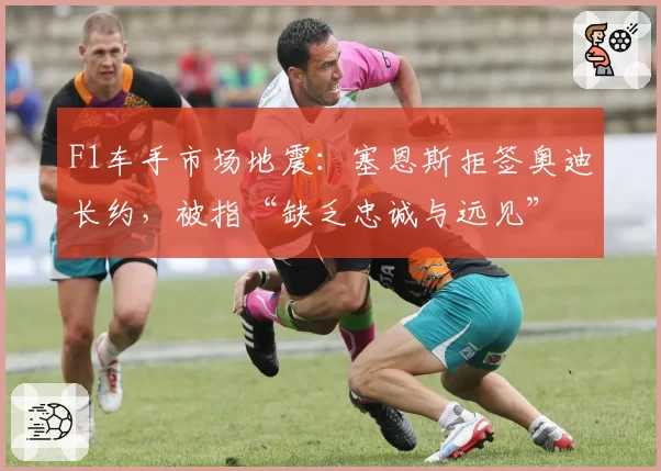 F1车手市场地震：塞恩斯拒签奥迪长约，被指“缺乏忠诚与远见”