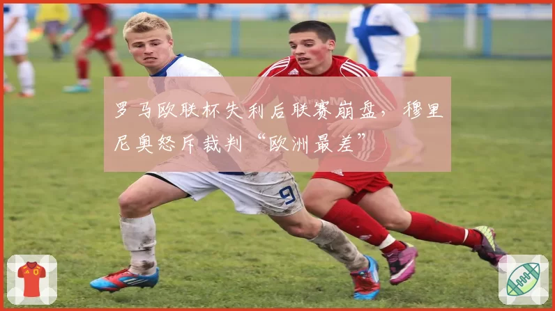 罗马欧联杯失利后联赛崩盘,穆里尼奥怒斥裁判“欧洲最差”
