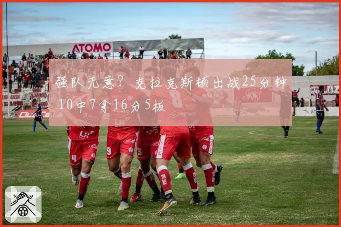 强队无意？克拉克斯顿出战25分钟 10中7拿16分5板