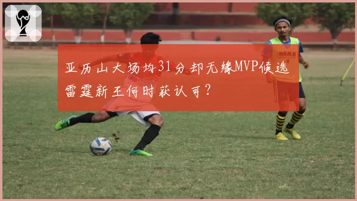 亚历山大场均31分却无缘MVP候选 雷霆新王何时获认可?