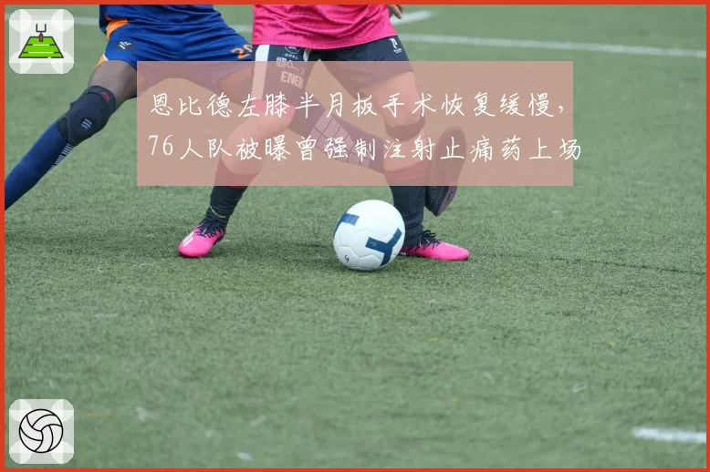 恩比德左膝半月板手术恢复缓慢，76人队被曝曾强制注射止痛药上场