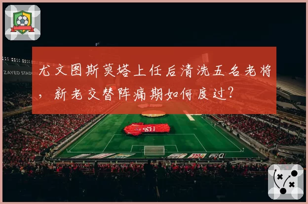 尤文图斯莫塔上任后清洗五名老将，新老交替阵痛期如何度过？