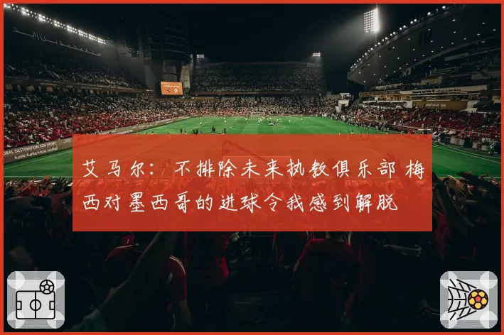 艾马尔：不排除未来执教俱乐部 梅西对墨西哥的进球令我感到解脱