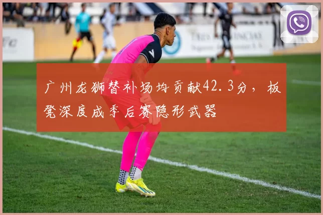 广州龙狮替补场均贡献42.3分，板凳深度成季后赛隐形武器