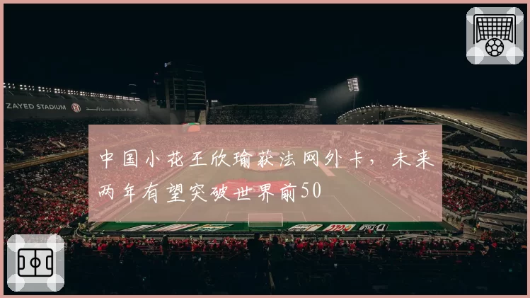 中国小花王欣瑜获法网外卡,未来两年有望突破世界前50
