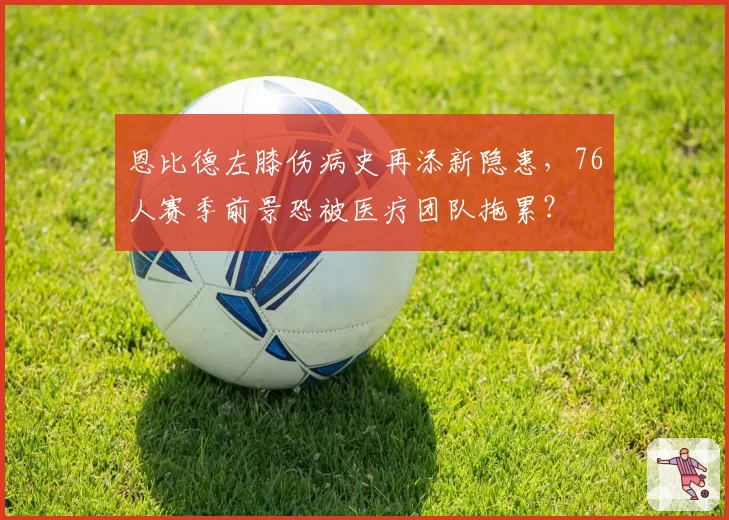 恩比德左膝伤病史再添新隐患,76人赛季前景恐被医疗团队拖累?
