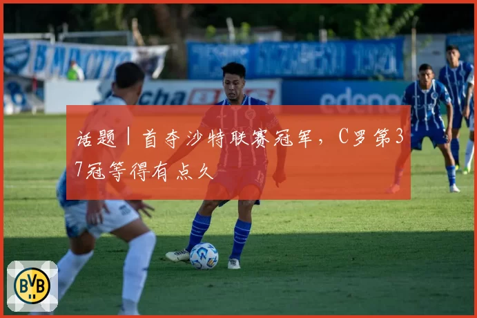 话题｜首夺沙特联赛冠军，C罗第37冠等得有点久