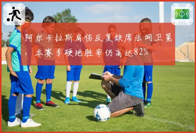 阿尔卡拉斯肩伤反复缺席法网卫冕，本赛季硬地胜率仍高达82%