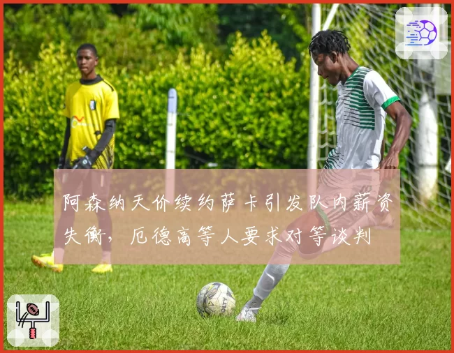 阿森纳天价续约萨卡引发队内薪资失衡，厄德高等人要求对等谈判