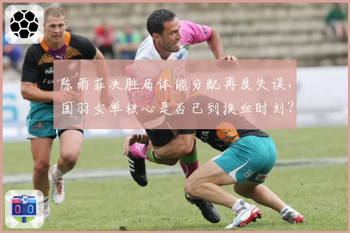 陈雨菲决胜局体能分配再度失误，国羽女单核心是否已到换血时刻？