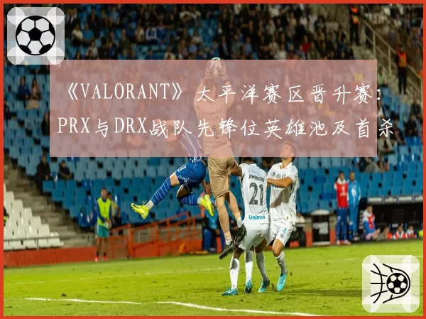 《VALORANT》太平洋赛区晋升赛:PRX与DRX战队先锋位英雄池及首杀率解析