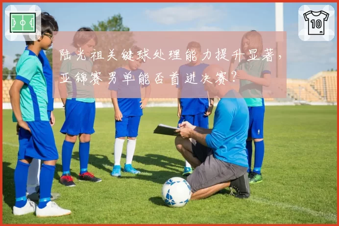 陆光祖关键球处理能力提升显著，亚锦赛男单能否首进决赛？