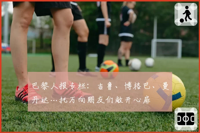 巴黎人报专栏:吉鲁、博格巴、曼丹达…托万向朋友们敞开心扉