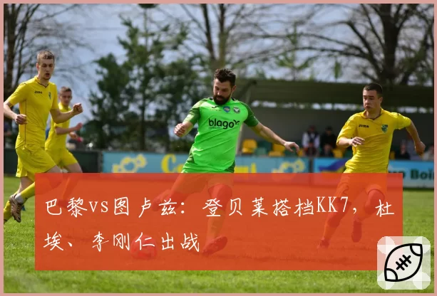 巴黎vs图卢兹：登贝莱搭档KK7，杜埃、李刚仁出战