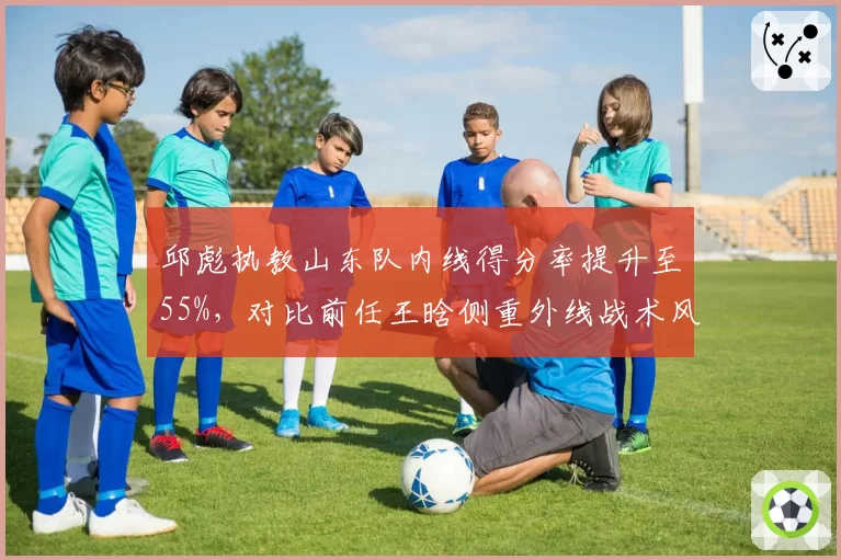 邱彪执教山东队内线得分率提升至55%,对比前任王晗侧重外线战术风格迥异