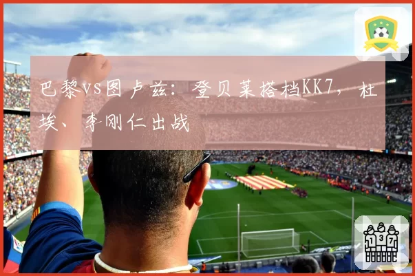 巴黎vs图卢兹：登贝莱搭档KK7，杜埃、李刚仁出战