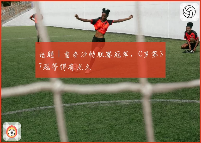 话题｜首夺沙特联赛冠军，C罗第37冠等得有点久