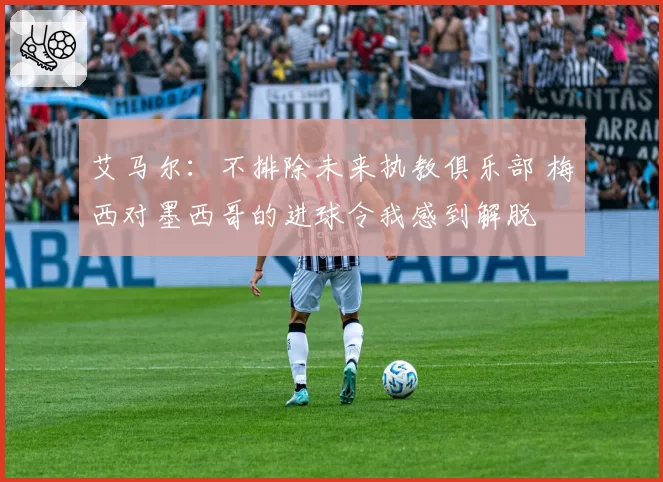 艾马尔：不排除未来执教俱乐部 梅西对墨西哥的进球令我感到解脱