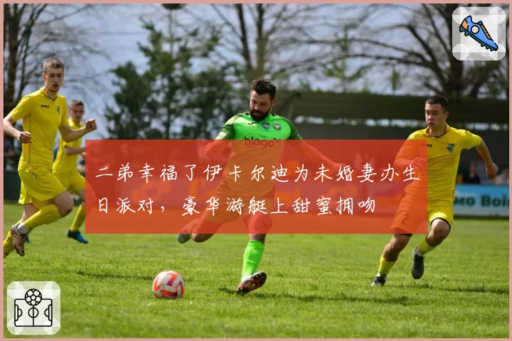 二弟幸福了伊卡尔迪为未婚妻办生日派对，豪华游艇上甜蜜拥吻