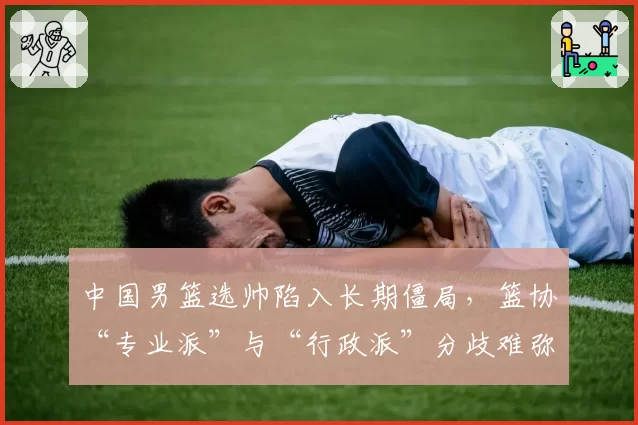 中国男篮选帅陷入长期僵局,篮协“专业派”与“行政派”分歧难弥合