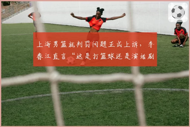 上海男篮就判罚问题正式上诉，李春江直言“这是打篮球还是演话剧”