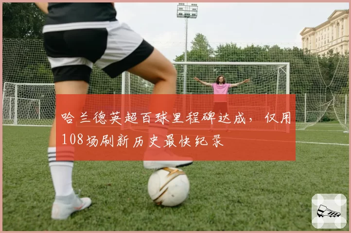 哈兰德英超百球里程碑达成,仅用108场刷新历史最快纪录