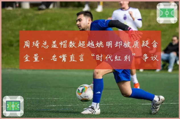 周琦总盖帽数超越姚明却被质疑含金量，名嘴直言“时代红利”争议升级