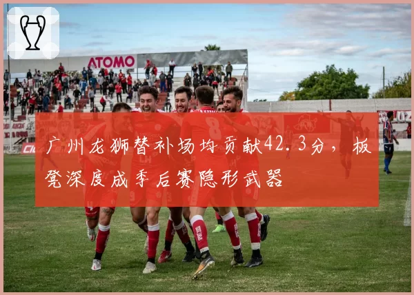 广州龙狮替补场均贡献42.3分，板凳深度成季后赛隐形武器