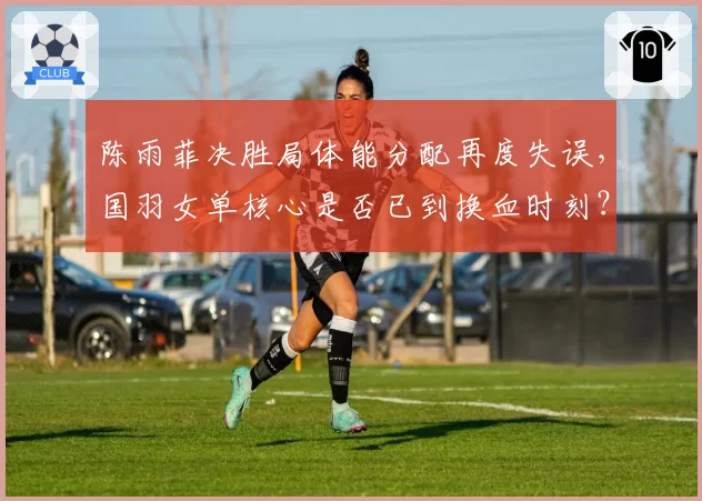 陈雨菲决胜局体能分配再度失误，国羽女单核心是否已到换血时刻？