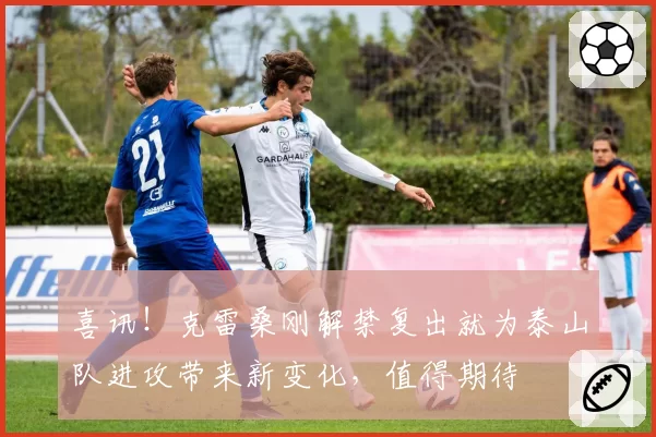 喜讯！克雷桑刚解禁复出就为泰山队进攻带来新变化，值得期待